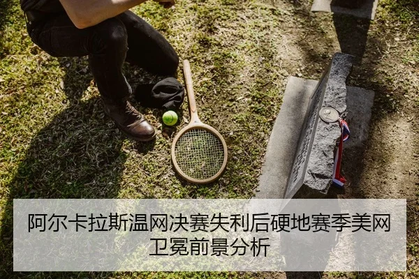 阿尔卡拉斯温网决赛失利后硬地赛季美网卫冕前景分析