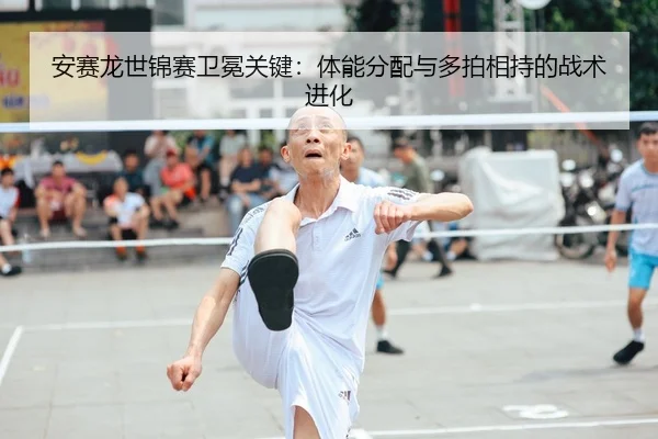 安赛龙世锦赛卫冕关键：体能分配与多拍相持的战术进化
